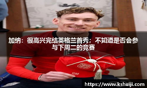 加纳：很高兴完结英格兰首秀；不知道是否会参与下周二的竞赛