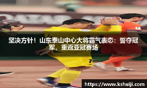 坚决方针！山东泰山中心大将霸气表态：誓夺冠军，重返亚冠赛场